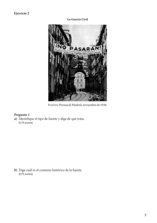 5
Ejercicio 2
La Guerra Civil
Fuente: Prensa de Madrid, noviembre de 1936.
Pregunta 1
a)	 Identifique el tipo de fuente y diga de qué trata.
	 [0,75 puntos]
b)	 Diga cuál es el contexto histórico de la fuente.
	 [0,75 puntos]
 