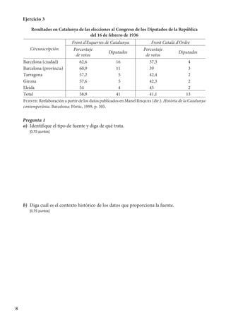 8
Ejercicio 3
Resultados en Catalunya de las elecciones al Congreso de los Diputados de la República
del 16 de febrero de 1936
Circunscripción
Front d’Esquerres de Catalunya Front Català d’Ordre
Porcentaje
de votos
Diputados
Porcentaje
de votos
Diputados
Barcelona (ciudad) 	62,6 16 	37,3 4
Barcelona (provincia) 	60,9 11 	39 3
Tarragona 	57,2 5 	42,4 2
Girona 	57,6 5 	42,3 2
Lleida 	54 4 	45 2
Total 	58,9 41 	41,1 13
Fuente: Reelaboración a partir de los datos publicados en Manel Risques (dir.). Història de la Catalunya
contemporània. Barcelona: Pòrtic, 1999, p. 305.
Pregunta 1
a)	 Identifique el tipo de fuente y diga de qué trata.
	 [0,75 puntos]
b)	 Diga cuál es el contexto histórico de los datos que proporciona la fuente.
	 [0,75 puntos]
 