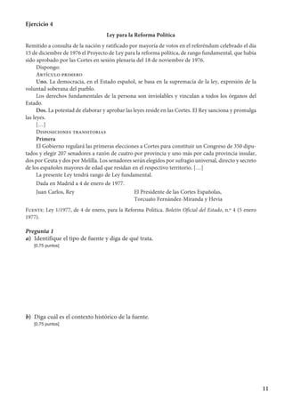 11
Ejercicio 4
Ley para la Reforma Política
Remitido a consulta de la nación y ratificado por mayoría de votos en el referéndum celebrado el día
15 de diciembre de 1976 el Proyecto de Ley para la reforma política, de rango fundamental, que había
sido aprobado por las Cortes en sesión plenaria del 18 de noviembre de 1976.
Dispongo:
Artículo primero
Uno. La democracia, en el Estado español, se basa en la supremacía de la ley, expresión de la
voluntad soberana del pueblo.
Los derechos fundamentales de la persona son inviolables y vinculan a todos los órganos del
Estado.
Dos. La potestad de elaborar y aprobar las leyes reside en las Cortes. El Rey sanciona y promulga
las leyes.
[…]
Disposiciones transitorias
Primera
El Gobierno regulará las primeras elecciones a Cortes para constituir un Congreso de 350 dipu-
tados y elegir 207 senadores a razón de cuatro por provincia y uno más por cada provincia insular,
dos por Ceuta y dos por Melilla. Los senadores serán elegidos por sufragio universal, directo y secreto
de los españoles mayores de edad que residan en el respectivo territorio. […]
La presente Ley tendrá rango de Ley fundamental.
Dada en Madrid a 4 de enero de 1977.
Juan Carlos, Rey	 El Presidente de las Cortes Españolas,
	 Torcuato Fernández-Miranda y Hevia
Fuente: Ley 1/1977, de 4 de enero, para la Reforma Política. Boletín Oficial del Estado, n.º 4 (5 enero
1977).
Pregunta 1
a)	 Identifique el tipo de fuente y diga de qué trata.
	 [0,75 puntos]
b)	 Diga cuál es el contexto histórico de la fuente.
	 [0,75 puntos]
 