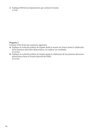 12
c)	 Explique DOS de las disposiciones que contiene la fuente.
	 [1 punto]
Pregunta 2
Conteste UNA de las dos cuestiones siguientes:
a)	 Explique la evolución política de España desde la muerte de Franco hasta la celebración
de las primeras elecciones democráticas, sin explicar sus resultados.
	 [2,5 puntos]
b)	 Explique la evolución política de España desde la celebración de las primeras elecciones
democráticas hasta el triunfo electoral del PSOE.
	 [2,5 puntos]
 
