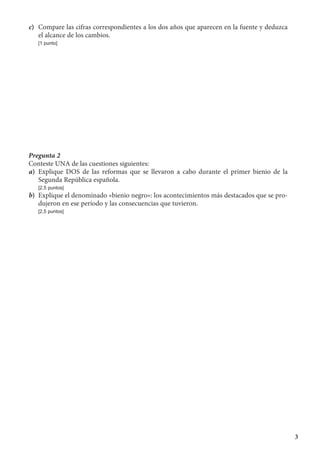 3
c)	 Compare las cifras correspondientes a los dos años que aparecen en la fuente y deduzca
el alcance de los cambios.
	 [1 punto]
Pregunta 2
Conteste UNA de las cuestiones siguientes:
a)	 Explique DOS de las reformas que se llevaron a cabo durante el primer bienio de la
Segunda República española.
	 [2,5 puntos]
b)	 Explique el denominado «bienio negro»: los acontecimientos más destacados que se pro-
dujeron en ese período y las consecuencias que tuvieron.
	 [2,5 puntos]
 