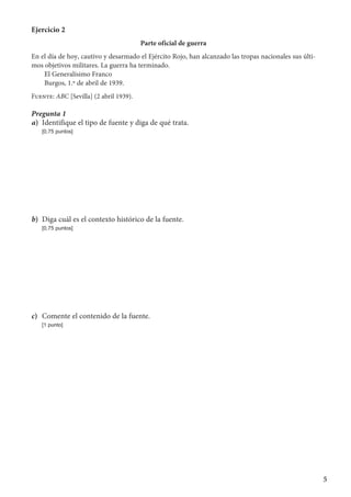 5
Ejercicio 2
Parte oficial de guerra
En el día de hoy, cautivo y desarmado el Ejército Rojo, han alcanzado las tropas nacionales sus últi-
mos objetivos militares. La guerra ha terminado.
El Generalísimo Franco
Burgos, 1.º de abril de 1939.
Fuente: ABC [Sevilla] (2 abril 1939).
Pregunta 1
a)	 Identifique el tipo de fuente y diga de qué trata.
	 [0,75 puntos]
b)	 Diga cuál es el contexto histórico de la fuente.
	 [0,75 puntos]
c)	 Comente el contenido de la fuente.
	 [1 punto]
 