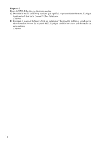 6
Pregunta 2
Conteste UNA de las dos cuestiones siguientes:
a)	 Describa la batalla del Ebro y explique qué significó y qué consecuencias tuvo. Explique
igualmente el final de la Guerra Civil en Catalunya.
	 [2,5 puntos]
b)	 Explique el inicio de la Guerra Civil en Catalunya y la situación política y social que se
vivió hasta los Sucesos de Mayo de 1937. Explique también las causas y el desarrollo de
estos sucesos.
	 [2,5 puntos]
 
