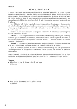 8
Ejercicio 3
Decreto de 22 de abril de 1931
La Revolución de Abril, que por voluntad del pueblo ha instaurado la República en España, extingue
el juramento de obediencia y fidelidad que las fuerzas armadas de la Nación habían prestado a las
instituciones hoy desaparecidas. No se entiende, en modo alguno, que las fuerzas de mar y tierra del
país estaban ligadas en virtud de aquel juramento por un vínculo de adhesión a una dinastía o una
persona. La misión del Ejército, dice el artículo 2.º de la Ley constitutiva, es sostener la independencia
de la Patria.
[…] El Ejército es la Nación organizada para su propia defensa. Resulta, pues, evidente que tan
solo en la República pueden llegar el Estado y sus servidores en armas a la identidad de propósitos, de
estímulos y de disciplina, en que se sustenta la paz interior y en caso de agresión, la defensa eficaz
de nuestro suelo. […]
Fundado en estas consideraciones, y a propuesta del ministro de la Guerra, el Gobierno provi-
sional de la República decreta:
Artículo 1.º Todos los generales en situación de actividad o reserva, y todos los jefes, oficiales y
asimilados que no estén en la de retirados o separados del servicio habrán de prestar, en el plazo de
cuatro días, contados desde el de la publicación de este decreto […], solemne promesa de adhesión
y fidelidad a la República.
Artículo 2.º El texto de la promesa se ajustará a la siguiente fórmula: «Prometo por mi honor
servir bien y fielmente a la República, obedecer las leyes y defenderla con las armas».
Dado en Madrid a veintidós de abril de mil novecientos treinta y uno. / El presidente del
Gobierno provisional de la República, Niceto Alcalá-Zamora y Torres. / El ministro de la Guerra,
Manuel Azaña. 
Fuente: Decreto de 22 de abril de 1931 relativo a la Promesa de Fidelidad a la República por el Ejército. Gace-
ta de Madrid (nombre antiguo del Boletín Oficial del Estado), n.º 113, 23 de abril de 1931, pp. 280-281.
Pregunta 1
a)	 Identifique el tipo de fuente y diga de qué trata.
	 [0,75 puntos]
b)	 Diga cuál es el contexto histórico de la fuente.
	 [0,75 puntos]
 