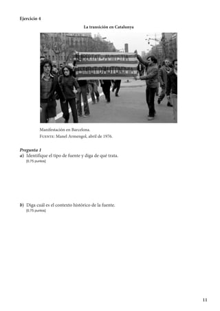 11
Ejercicio 4
La transición en Catalunya
Manifestación en Barcelona.
Fuente: Manel Armengol, abril de 1976.
Pregunta 1
a)	 Identifique el tipo de fuente y diga de qué trata.
	 [0,75 puntos]
b)	 Diga cuál es el contexto histórico de la fuente.
	 [0,75 puntos]
 