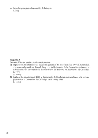 12
c)	 Describa y comente el contenido de la fuente.
	 [1 punto]
Pregunta 2
Conteste UNA de las dos cuestiones siguientes:
a)	 Explique los resultados de las elecciones generales del 15 de junio de 1977 en Catalunya,
el retorno del presidente Tarradellas y el restablecimiento de la Generalitat, así como la
elaboración y las características fundamentales del Estatuto de Autonomía de Catalunya
de 1979.
	 [2,5 puntos]
b)	 Explique las elecciones de 1980 al Parlamento de Catalunya, sus resultados y la obra de
gobierno de la Generalitat de Catalunya entre 1980 y 1986.
	 [2,5 puntos]
 