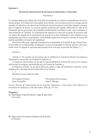 5
Ejercicio 2
Decreto de Colectivización de las Empresas Industriales y Comerciales
Preámbulo
La criminal sublevación militar del 19 de julio ha producido un trastorno extraordinario en la eco-
nomía del país. El Consejo de la Generalitat ha de atender a la reconstrucción de los estragos que ha
causado a la industria y al comercio de Cataluña la traición de quienes intentaban imponer a nuestro
país un régimen de fuerza. La reacción popular producida por aquella sublevación ha sido de tal
intensidad que ha provocado una profunda transformación económico-social, cuyos cimientos se
están poniendo en Cataluña. La acumulación de riquezas en manos de un grupo de personas cada
vez menor iba seguida de la acumulación de miseria en la clase trabajadora y por el hecho de que
aquel grupo, para salvar sus privilegios, no ha dudado en provocar una guerra cruenta, la victoria del
pueblo equivaldrá a la muerte del capitalismo.
Ahora hace falta, pues, organizar la producción, orientándola en el sentido de que el único bene-
ficiario debe ser la colectividad, el trabajador, al cual corresponderá la función directiva del nuevo
orden social. Se impone la supresión del concepto de la renta que no proceda del trabajo. […]
Decreto:
Artículo 1.º De acuerdo con las normas que se establecen en el presente Decreto, las empresas
industriales y comerciales de Cataluña se clasifican en:
a) Empresas colectivizadas, en las que la responsabilidad de la dirección recae en los mismos
obreros que las integran, representados por un Consejo de Empresa, y
b) Empresas privadas, en las que la dirección queda a cargo del propietario o gerente, con la
colaboración y fiscalización del Comité Obrero de Control.
[…]
Barcelona, 24 de octubre de 1936.
El Consejero Primero,	 El Consejero de Economía,
Josep Tarradellas	 Joan P. Fàbregas
Fuente: Decreto de Colectivización de las Empresas Industriales y Comerciales. Diari Oficial de la
Generalitat de Catalunya, n.º 302 (28 octubre 1936), pp. 373-376.
Pregunta 1
a)	 Identifique el tipo de fuente y diga de qué trata.
	 [0,75 puntos]
b)	 Diga cuál es el contexto histórico de la fuente.
	 [0,75 puntos]
 