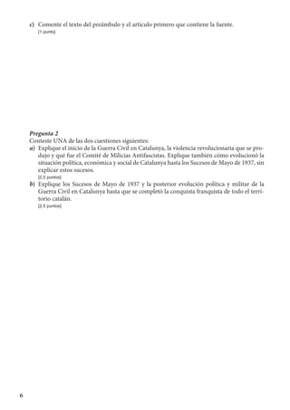 6
c)	 Comente el texto del preámbulo y el artículo primero que contiene la fuente.
	 [1 punto]
Pregunta 2
Conteste UNA de las dos cuestiones siguientes:
a)	 Explique el inicio de la Guerra Civil en Catalunya, la violencia revolucionaria que se pro-
dujo y qué fue el Comité de Milicias Antifascistas. Explique también cómo evolucionó la
situación política, económica y social de Catalunya hasta los Sucesos de Mayo de 1937, sin
explicar estos sucesos.
	 [2,5 puntos]
b)	 Explique los Sucesos de Mayo de 1937 y la posterior evolución política y militar de la
Guerra Civil en Catalunya hasta que se completó la conquista franquista de todo el terri-
torio catalán.
	 [2,5 puntos]
 