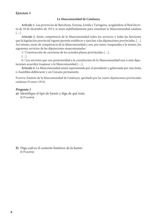 8
Ejercicio 3
La Mancomunidad de Catalunya
Artículo 1. Las provincias de Barcelona, Gerona, Lérida y Tarragona, acogiéndose al Real decre-
to de 18 de diciembre de 1913, se unen indefinidamente para constituir la Mancomunidad catalana
[…].
Artículo 2. Serán competencia de la Mancomunidad todos los servicios y todas las funciones
que la legislación provincial vigente permite establecer y ejercitar a las diputaciones provinciales. […]
Así mismo, serán de competencia de la Mancomunidad y son, por tanto, traspasados a la misma, los
siguientes servicios de las diputaciones mancomunadas:
1.º Construcción de carreteras de los actuales planes provinciales […].
[…]
6.º Los servicios que con posterioridad a la constitución de la Mancomunidad una o más dipu-
taciones acuerden traspasar a la Mancomunidad […].
Artículo 4. La Mancomunidad estará representada por el presidente y gobernada por una Junta
o Asamblea deliberante y un Consejo permanente.
Fuente: Estatuto de la Mancomunidad de Catalunya, aprobado por las cuatro diputaciones provinciales
catalanas (9 enero 1914).
Pregunta 1
a)	 Identifique el tipo de fuente y diga de qué trata.
	 [0,75 puntos]
b)	 Diga cuál es el contexto histórico de la fuente.
	 [0,75 puntos]
 