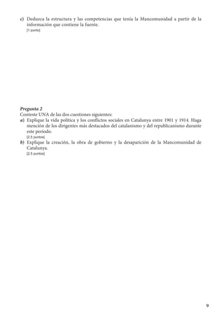 9
c)	 Deduzca la estructura y las competencias que tenía la Mancomunidad a partir de la
información que contiene la fuente.
	 [1 punto]
Pregunta 2
Conteste UNA de las dos cuestiones siguientes:
a)	 Explique la vida política y los conflictos sociales en Catalunya entre 1901 y 1914. Haga
mención de los dirigentes más destacados del catalanismo y del republicanismo durante
este período.
	 [2,5 puntos]
b)	 Explique la creación, la obra de gobierno y la desaparición de la Mancomunidad de
Catalunya.
	 [2,5 puntos]
 