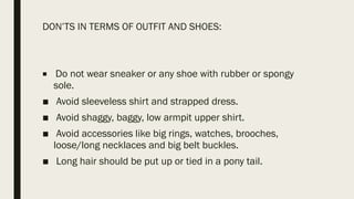 DON’TS IN TERMS OF OUTFIT AND SHOES:
■ Do not wear sneaker or any shoe with rubber or spongy
sole.
■ Avoid sleeveless shirt and strapped dress.
■ Avoid shaggy, baggy, low armpit upper shirt.
■ Avoid accessories like big rings, watches, brooches,
loose/long necklaces and big belt buckles.
■ Long hair should be put up or tied in a pony tail.
 