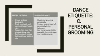 DANCE
ETIQUETTE:
C.
PERSONAL
GROOMING
BEFORE THE DANCE DURING THE DANCE
- Shower and use
deodorant
- Brush your teeth and
use mouthwash/breath
mint
- Abstain from food that
produce strong odor
- Don’t smoke, it causes
foul mouth and clothing
odor
- Check your grooming
periodically
- Freshen up and towel off
periodically in the
bathroom
- Carrying an extra shirt is
advisable for men in case
they need to change
 