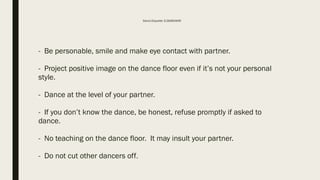 Dance Etiquette: D.DEMEANOR
- Be personable, smile and make eye contact with partner.
- Project positive image on the dance floor even if it’s not your personal
style.
- Dance at the level of your partner.
- If you don’t know the dance, be honest, refuse promptly if asked to
dance.
- No teaching on the dance floor. It may insult your partner.
- Do not cut other dancers off.
 