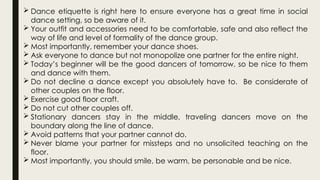  Dance etiquette is right here to ensure everyone has a great time in social
dance setting, so be aware of it.
 Your outfit and accessories need to be comfortable, safe and also reflect the
way of life and level of formality of the dance group.
 Most importantly, remember your dance shoes.
 Ask everyone to dance but not monopolize one partner for the entire night.
 Today’s beginner will be the good dancers of tomorrow, so be nice to them
and dance with them.
 Do not decline a dance except you absolutely have to. Be considerate of
other couples on the floor.
 Exercise good floor craft.
 Do not cut other couples off.
 Stationary dancers stay in the middle, traveling dancers move on the
boundary along the line of dance.
 Avoid patterns that your partner cannot do.
 Never blame your partner for missteps and no unsolicited teaching on the
floor.
 Most importantly, you should smile, be warm, be personable and be nice.
 