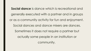 Social dance is dance which is recreational and
generally executed with a partner and in groups
or as a community activity for fun and enjoyment.
Social dances and dance mixers are dances.
Sometimes it does not require a partner but
actually some people in an institution or
community.
 