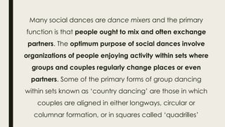 Many social dances are dance mixers and the primary
function is that people ought to mix and often exchange
partners. The optimum purpose of social dances involve
organizations of people enjoying activity within sets where
groups and couples regularly change places or even
partners. Some of the primary forms of group dancing
within sets known as ‘country dancing’ are those in which
couples are aligned in either longways, circular or
columnar formation, or in squares called ‘quadrilles’
 