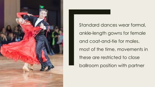 Standard dances wear formal,
ankle-length gowns for female
and coat-and-tie for males.
most of the time, movements in
these are restricted to close
ballroom position with partner
 