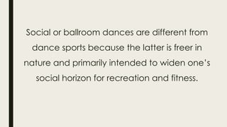 Social or ballroom dances are different from
dance sports because the latter is freer in
nature and primarily intended to widen one’s
social horizon for recreation and fitness.
 