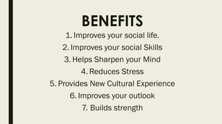 BENEFITS
1. Improves your social life.
2. Improves your social Skills
3. Helps Sharpen your Mind
4. Reduces Stress
5. Provides New Cultural Experience
6. Improves your outlook
7. Builds strength
 
