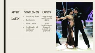 ATTIRE GENTLEMEN LADIES
LATIN
- Button-up Shirt
- Turtleneck
- Solid T-shirt
- Bright colorful
outfits are
accepted
-Sexy outfits
and Long slit
skirts
-Low
Necklines and
Exposed
Midriffs are
popular
 