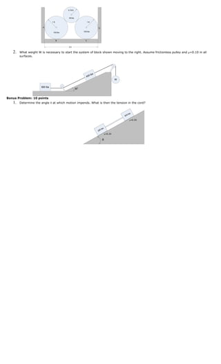 0.75 ft



                                            50 lbs

                                1 ft                             1 ft

                       A                                                D
                                                           100 lbs
                                 100 lbs



                                       B                     C


                                           5 ft

   2.   What weight W is necessary to start the system of block shown moving to the right. Assume frictionless pulley and μ=0.10 in all
        surfaces.




                                                                  lbs
                                                              400
                                                                                           W


                      600 lbs
                                                     30o


Bonus Problem: 10 points
   1.   Determine the angle θ at which motion impends. What is then the tension in the cord?



                                                                                                  0   lbs
                                                                                               30
                                                                                                       μ=0.50



                                                                              s
                                                                          0 lb
                                                                        20
                                                                                  μ=0.20

                                                                            θ
 