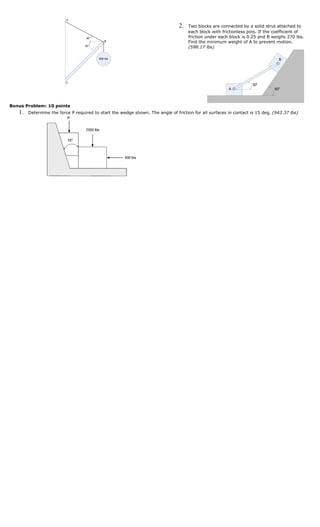 A

                                                                                2.   Two blocks are connected by a solid strut attached to
                                                                                     each block with frictionless pins. If the coefficient of
                                   30o                                               friction under each block is 0.25 and B weighs 270 lbs.
                                              B                                      Find the minimum weight of A to prevent motion.
                                   45o
                                                                                     (598.17 lbs)

                                          600 lbs                                                                               B




                          C
                                                                                                                    30o
                                                                                                        A                     60o



Bonus Problem: 10 points
   1.   Determine the force P required to start the wedge shown. The angle of friction for all surfaces in contact is 15 deg. (943.37 lbs)
 