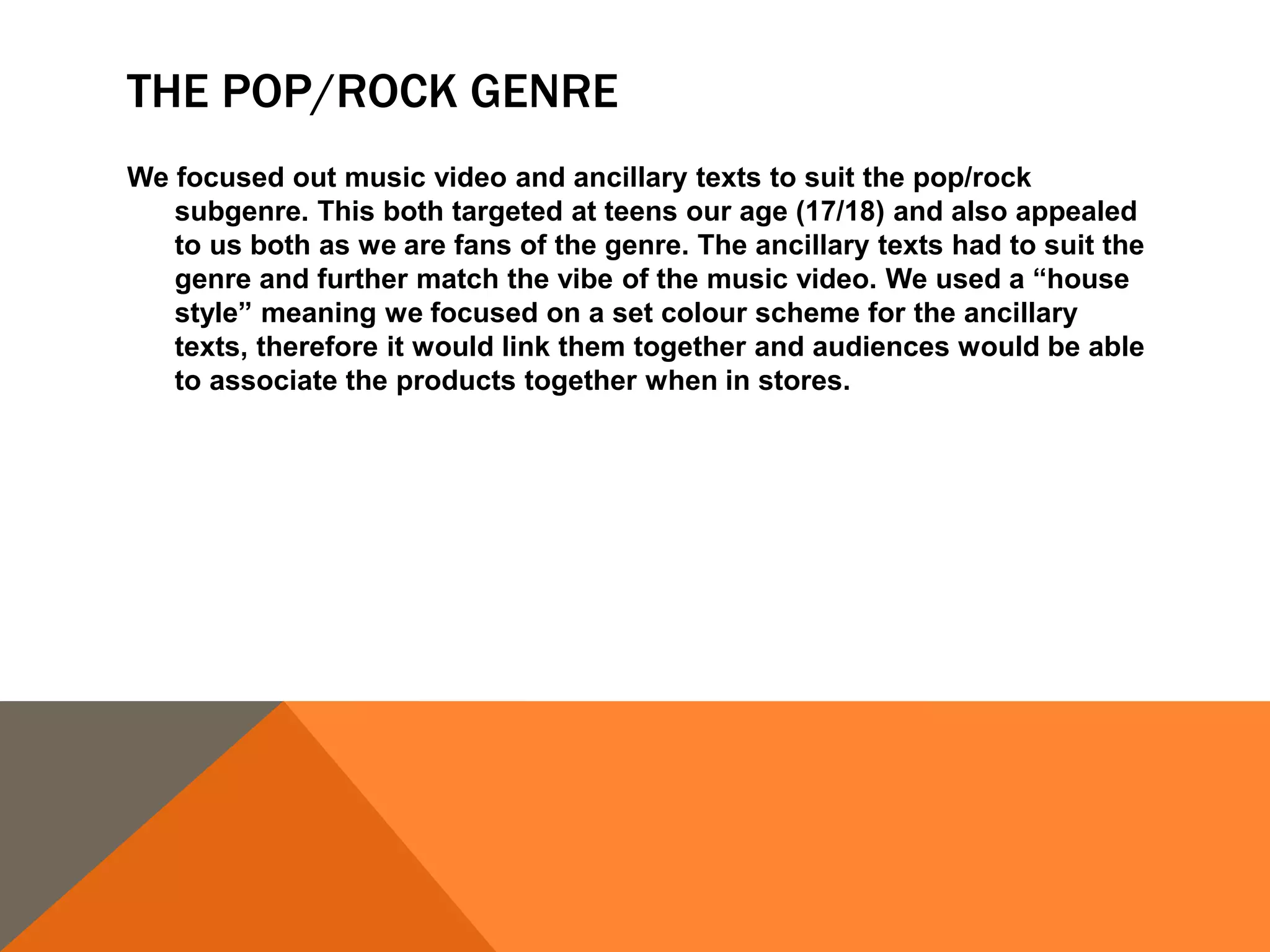 THE POP/ROCK GENRE
We focused out music video and ancillary texts to suit the pop/rock
subgenre. This both targeted at teens our age (17/18) and also appealed
to us both as we are fans of the genre. The ancillary texts had to suit the
genre and further match the vibe of the music video. We used a “house
style” meaning we focused on a set colour scheme for the ancillary
texts, therefore it would link them together and audiences would be able
to associate the products together when in stores.
 