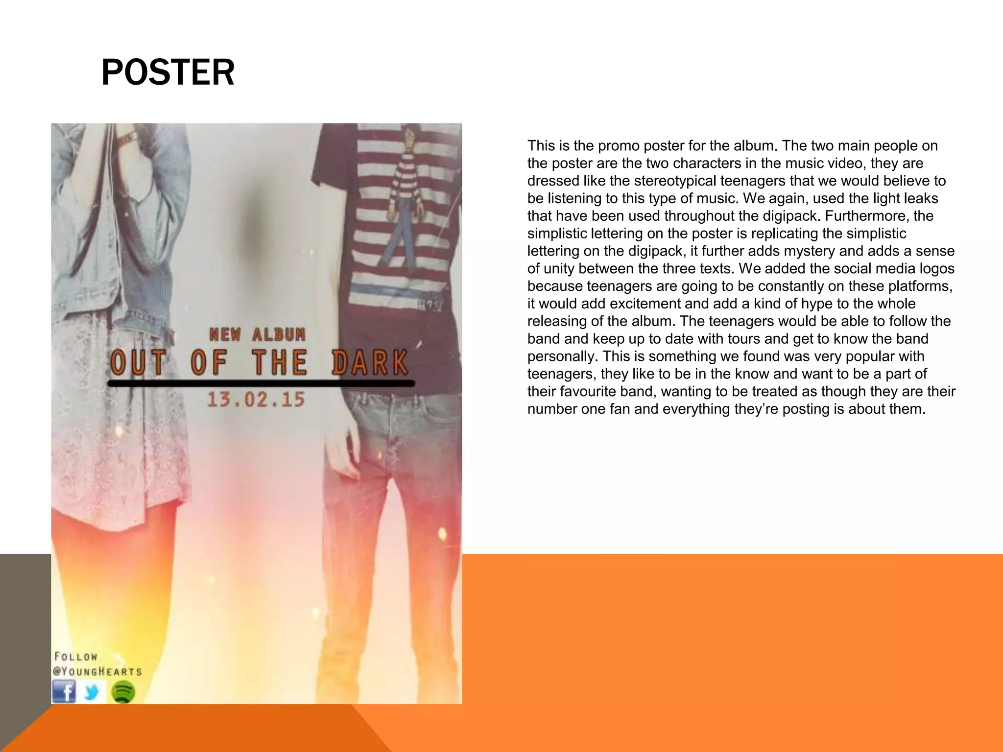 POSTER
This is the promo poster for the album. The two main people on
the poster are the two characters in the music video, they are
dressed like the stereotypical teenagers that we would believe to
be listening to this type of music. We again, used the light leaks
that have been used throughout the digipack. Furthermore, the
simplistic lettering on the poster is replicating the simplistic
lettering on the digipack, it further adds mystery and adds a sense
of unity between the three texts. We added the social media logos
because teenagers are going to be constantly on these platforms,
it would add excitement and add a kind of hype to the whole
releasing of the album. The teenagers would be able to follow the
band and keep up to date with tours and get to know the band
personally. This is something we found was very popular with
teenagers, they like to be in the know and want to be a part of
their favourite band, wanting to be treated as though they are their
number one fan and everything they’re posting is about them.
 