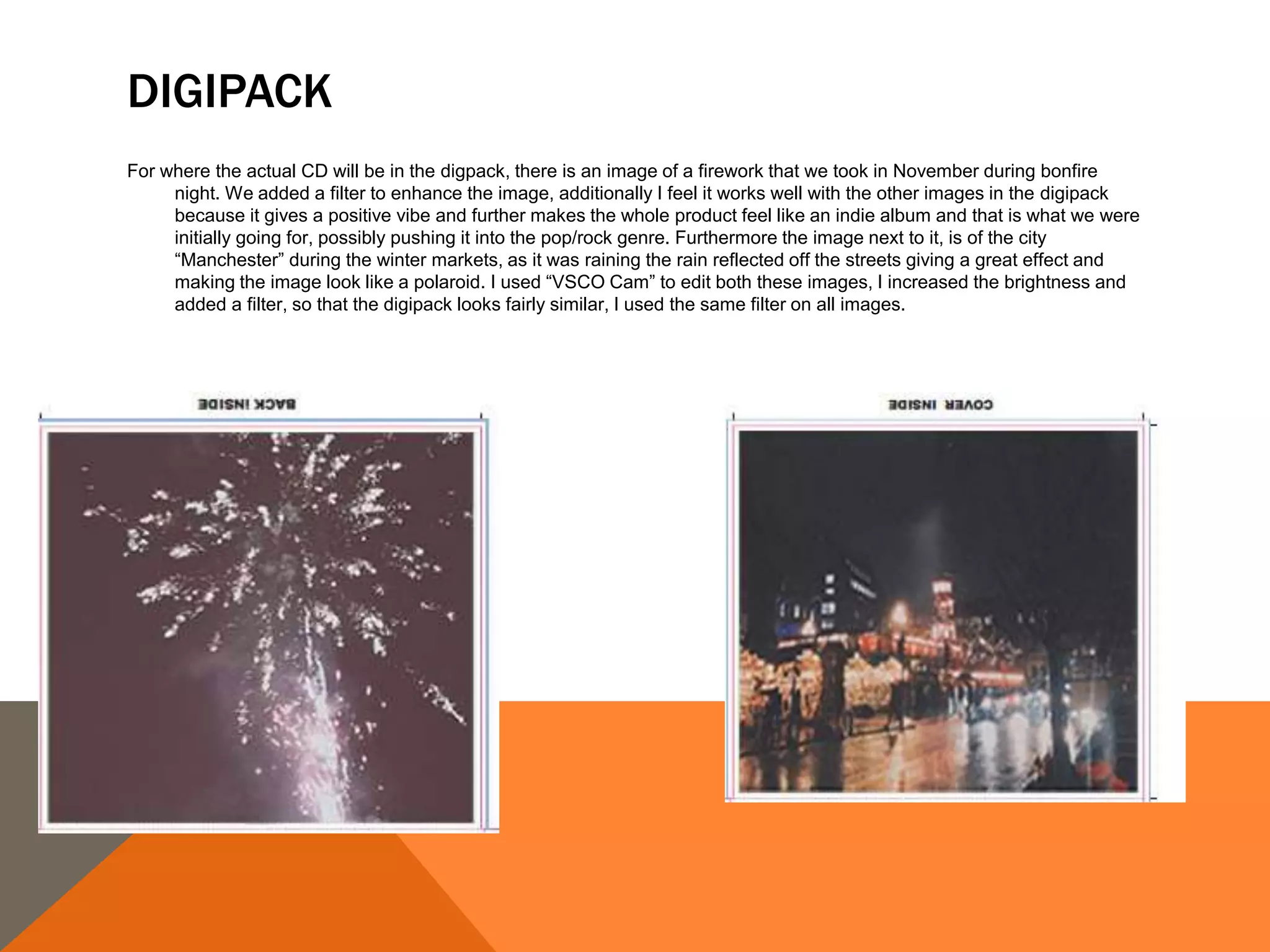 DIGIPACK
For where the actual CD will be in the digpack, there is an image of a firework that we took in November during bonfire
night. We added a filter to enhance the image, additionally I feel it works well with the other images in the digipack
because it gives a positive vibe and further makes the whole product feel like an indie album and that is what we were
initially going for, possibly pushing it into the pop/rock genre. Furthermore the image next to it, is of the city
“Manchester” during the winter markets, as it was raining the rain reflected off the streets giving a great effect and
making the image look like a polaroid. I used “VSCO Cam” to edit both these images, I increased the brightness and
added a filter, so that the digipack looks fairly similar, I used the same filter on all images.
 