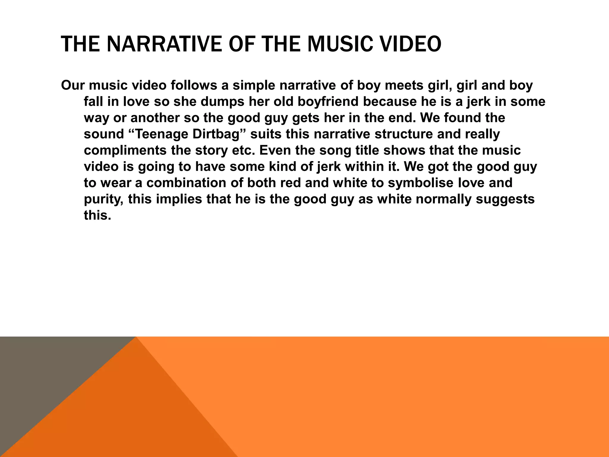 THE NARRATIVE OF THE MUSIC VIDEO
Our music video follows a simple narrative of boy meets girl, girl and boy
fall in love so she dumps her old boyfriend because he is a jerk in some
way or another so the good guy gets her in the end. We found the
sound “Teenage Dirtbag” suits this narrative structure and really
compliments the story etc. Even the song title shows that the music
video is going to have some kind of jerk within it. We got the good guy
to wear a combination of both red and white to symbolise love and
purity, this implies that he is the good guy as white normally suggests
this.
 
