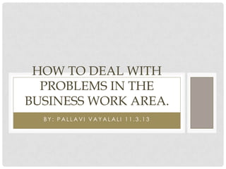 HOW TO DEAL WITH
PROBLEMS IN THE
BUSINESS WORK AREA.
BY: PALLAVI VAYALALI 11.3.13

 