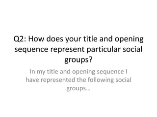 Q2: How does your title and opening
sequence represent particular social
groups?
In my title and opening sequence I
have represented the following social
groups…
 