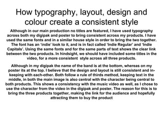 How typography, layout, design and
colour create a consistent style
Although in our main production no titles are featured, I have used typography
across both my digipak and poster to bring consistent across my products. I have
used the same fonts and in a similar house style in order to bring the two together.
The font has an ‘indie’ look to it, and is in fact called ‘Indie Regular’ and ‘Indie
Capitals’. Using the same fonts and for the same parts of text shows the clear link
between the two products. In hindsight, we should have included some titles in the
video, for a more consistent style across all three products.
Although in my digipak the name of the band is at the bottom, whereas on my
poster its at the top. I believe that the design and layout is still consistent and in-
keeping with each-other. Both follow a rule of thirds method, keeping text in the
middle, in both the main image is also central with the character being central to
both products. This shows a consistency with the music video as well, as I chose to
use the character from the video in the digipak and poster. The reason for this is to
bring the three products together, making the link for the audience and hopefully
attracting them to buy the product
 