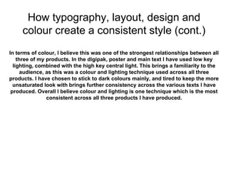 How typography, layout, design and
colour create a consistent style (cont.)
In terms of colour, I believe this was one of the strongest relationships between all
three of my products. In the digipak, poster and main text I have used low key
lighting, combined with the high key central light. This brings a familiarity to the
audience, as this was a colour and lighting technique used across all three
products. I have chosen to stick to dark colours mainly, and tired to keep the more
unsaturated look with brings further consistency across the various texts I have
produced. Overall I believe colour and lighting is one technique which is the most
consistent across all three products I have produced.
 