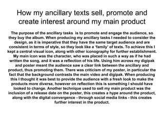 How my ancillary texts sell, promote and
create interest around my main product
The purpose of the ancillary tasks is to promote and engage the audience, so
they buy the album. When producing my ancillary tasks I needed to consider the
design, as it is imperative that they have the same target audience and are
consistent in terms of style, so they look like a ‘family’ of texts. To achieve this I
kept a central visual icon, along with other iconography for further establishment.
My main icon was the character, who was placed in such a way as if he had
written the song, and it was a reflection of his life. Using him across my digipak
and poster meant the audience saw a clear link between the ancillary and
product, thus promoting them. There was criticism of my poster, in particular the
fact that the background contrasts the main video and digipak. When producing
this I thought it was best to provide the audience with a fresh look to make the
products more diverse, however on reflection this is something I should have
looked to change. Another technique used to sell my main product was the
inclusion of a release date on the poster, this creates a hype around the product,
along with the digital convergence - through social media links - this creates
further interest in the product.
 