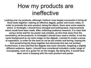 How my products are
ineffective
Looking over my products, although I believe I was largely successful in bring all
three texts together, making an effective digpak, poster and music video, in
order to promote the main product, being the album, there were some aspects
which, in hindsight, I should have changed and looking back, improvements
which could have been made. After collecting audience research, it is clear that
using a brick wall for my poster was mistake, as this took away from the
consistency of the products. In hindsight I should have used a similar, if not the
same background as my main image on the digipak. I wanted to create a sense
of separation, in order for the texts to not be too similar and boring, hoping the
font would bring the three together but obviously this has not worked.
Furthermore, it was said that the digipak was more romantic, targeting a slightly
different audience. Again, I should have considered included a wider range of
iconography, such as a guitar for on the images. By doing this, it would have
been more in keeping with the main product and poster.
 