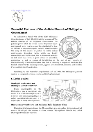 5
Essential Features of the Judicial Branch of Philippine
Government
As indicated in Article VIII of the 1987 Philippine
Constitution as of July 15, 2020 at the webpage of The
Official Gazette of the Philippine Government, the
judicial power shall be vested in one Supreme Court
and in such lower courts as may be established by law.
As defined in the same article, judicial power includes
the duty of the courts of justice to settle actual
controversies involving rights which are legally
demandable and enforceable, and to determine whether
or not there has been a grave abuse of discretion
amounting to lack or excess of jurisdiction on the part of any branch or
instrumentality of the Government. The role of judiciary is important because this
branch interprets the meaning of laws, applies laws to individual cases, and decides
if laws violate the Constitution.
According to the Judiciary Organization Act of 1980, the Philippine judicial
system is composed of lower courts and the highest court.
I. Lower Courts
Municipal Trial Courts and
Municipal Circuit Trial Court
Every municipality in the
Philippines has a municipal trial
court. It is called municipal court if
it covers only one municipality; it is
called municipal circuit court if it
covers two or more municipalities.
Metropolitan Trial Courts and Municipal Trial Courts in Cities
Municipal trial courts inside the Metropolitan Area are called Metropolitan trial
courts. Municipal trial courts in cities outside Metropolitan Manila are called
Municipal trial courts in cities.
www.shsph.blogspot.com
 