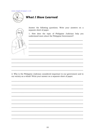 10
What I Have Learned
Answer the following questions. Write your answers on a
separate sheet of paper.
1. How does the topic of Philippine Judiciary help you
understand more about the Philippine Government?
______________________________________________________________
______________________________________________________________
______________________________________________________________
______________________________________________________________
______________________________________________________________
__________________________________________________________________________________
__________________________________________________________________________________
__________________________________________________________________________________
__________________________________________________________________________________
2. Why is the Philippine Judiciary considered important in our government and in
our society as a whole? Write your answer on a separate sheet of paper.
__________________________________________________________________________________
__________________________________________________________________________________
__________________________________________________________________________________
__________________________________________________________________________________
__________________________________________________________________________________
__________________________________________________________________________________
__________________________________________________________________________________
__________________________________________________________________________________
__________________________________________________________________________________
__________________________________________________________________________________
__________________________________________________________________________________
www.shsph.blogspot.com
 