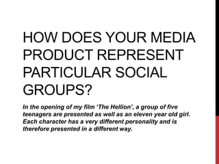 HOW DOES YOUR MEDIA
PRODUCT REPRESENT
PARTICULAR SOCIAL
GROUPS?
In the opening of my film ‘The Hellion’, a group of five
teenagers are presented as well as an eleven year old girl.
Each character has a very different personality and is
therefore presented in a different way.
 
