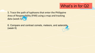 What’s in for Q2
5. Trace the path of typhoons that enter the Philippine
Area of Responsibility (PAR) using a map and tracking
data (week 5)
6. Compare and contrast comets, meteors, and asteroids
(week 6)
 