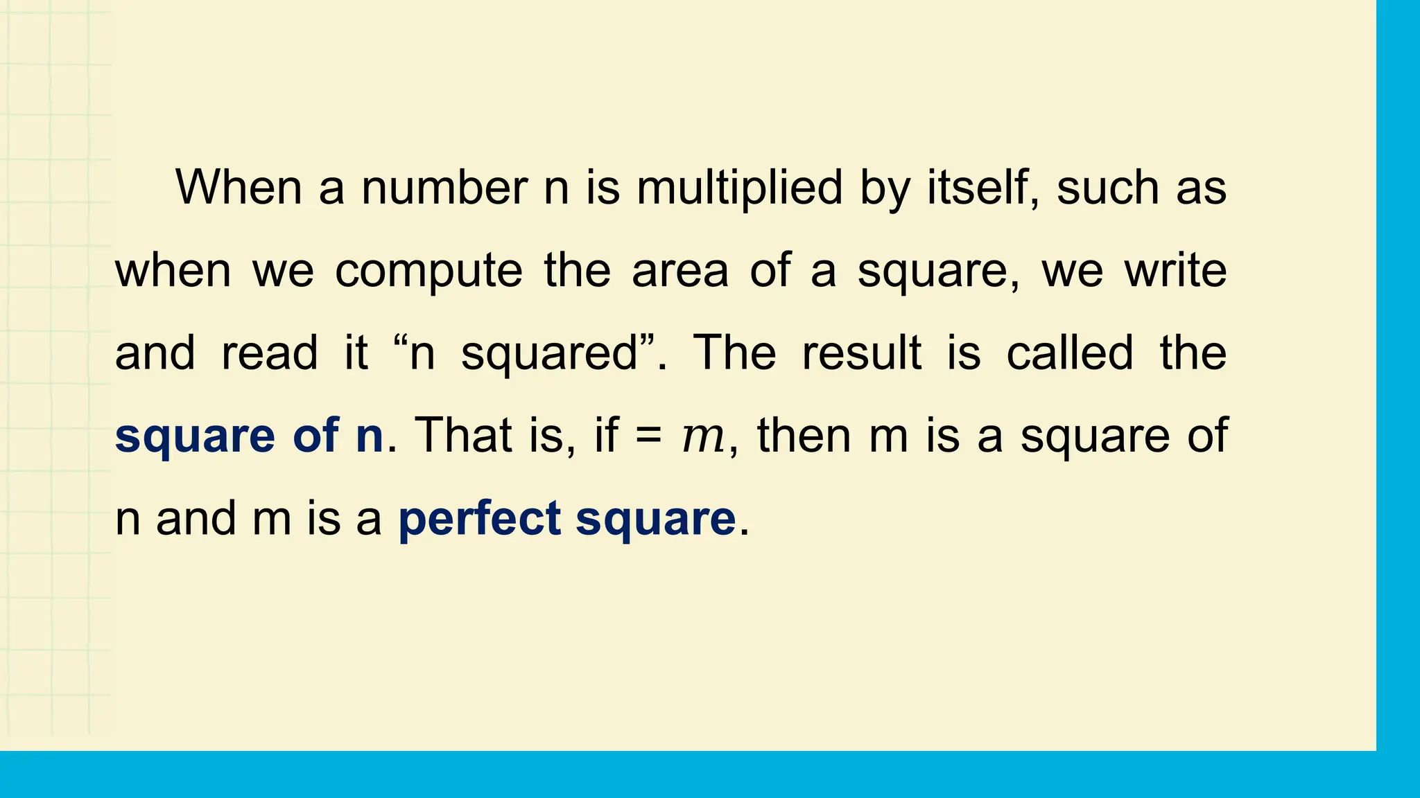 When a number n is multiplied by itself, such as
when we compute the area of a square, we write
and read it “n squared”. The result is called the
square of n. That is, if = , then m is a square of
𝑚
n and m is a perfect square.
 