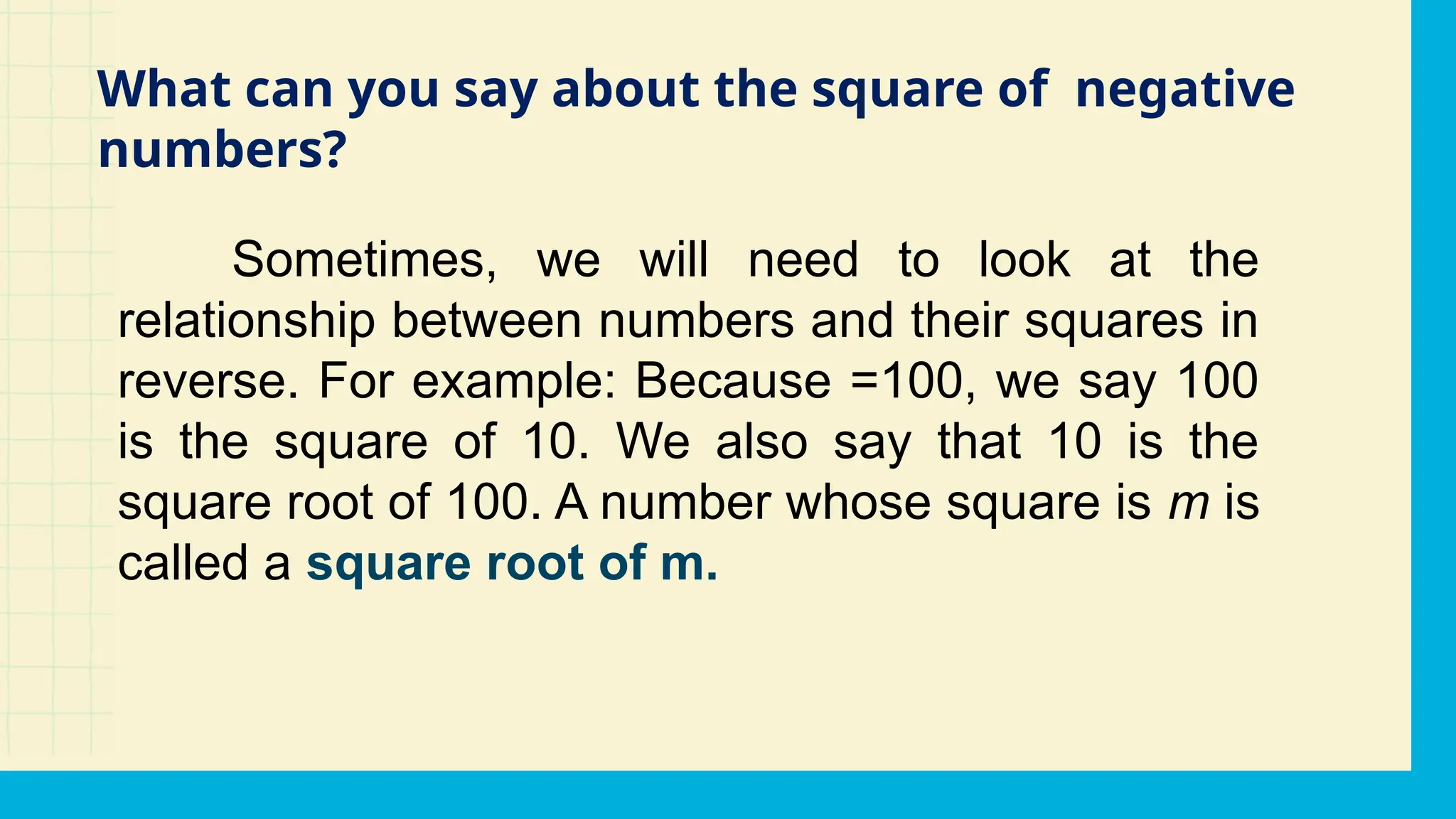 Sometimes, we will need to look at the
relationship between numbers and their squares in
reverse. For example: Because =100, we say 100
is the square of 10. We also say that 10 is the
square root of 100. A number whose square is m is
called a square root of m.
What can you say about the square of negative
numbers?
 