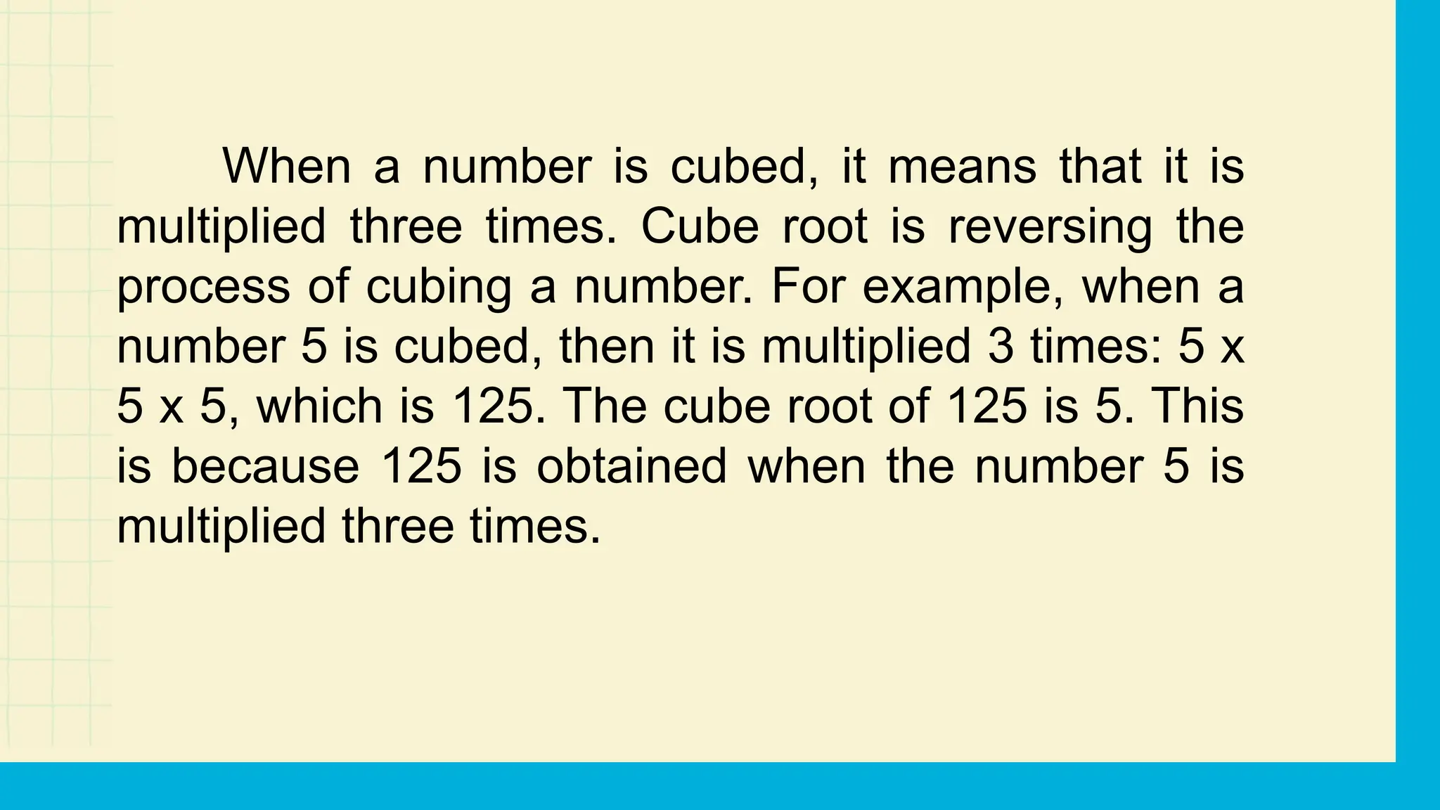 When a number is cubed, it means that it is
multiplied three times. Cube root is reversing the
process of cubing a number. For example, when a
number 5 is cubed, then it is multiplied 3 times: 5 x
5 x 5, which is 125. The cube root of 125 is 5. This
is because 125 is obtained when the number 5 is
multiplied three times.
 