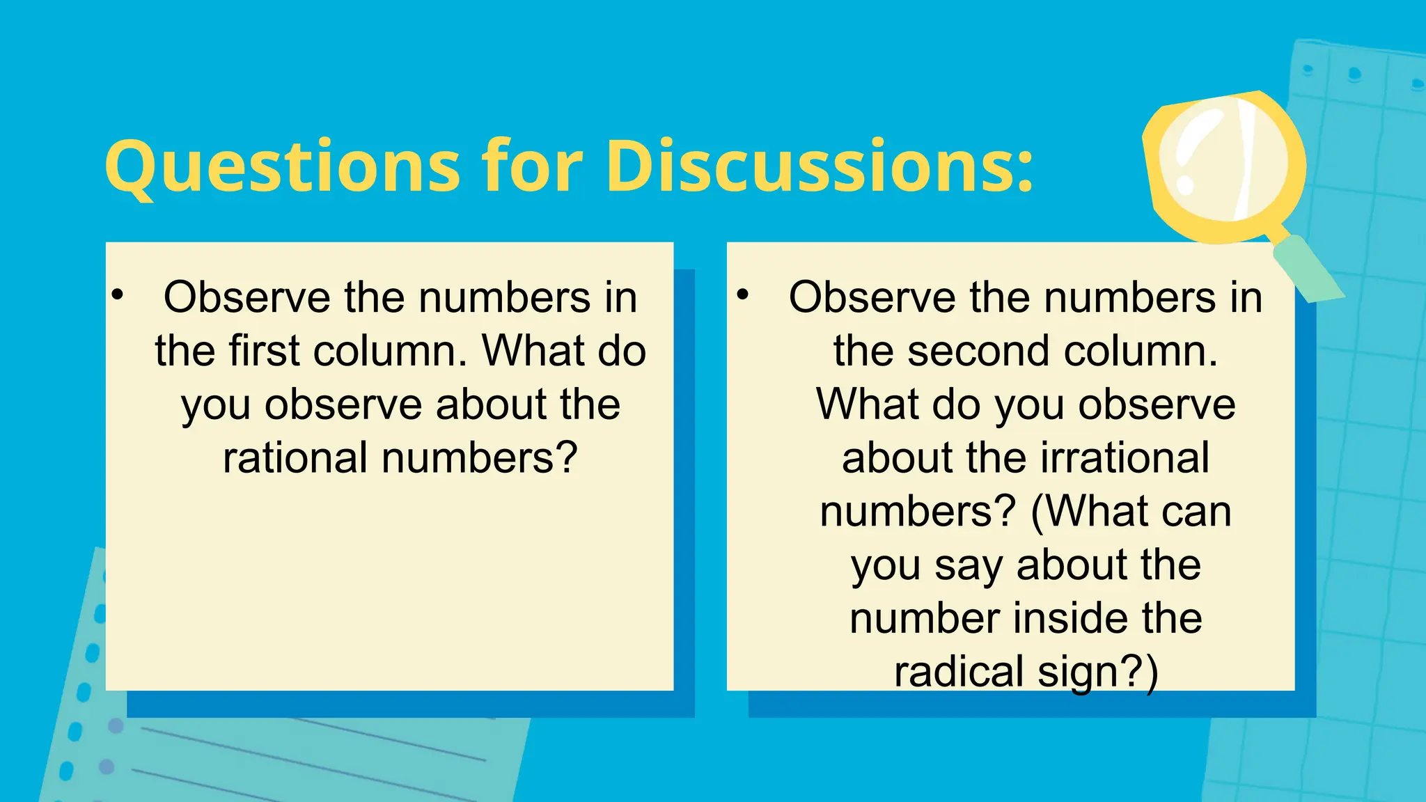 Questions for Discussions:
• Observe the numbers in
the first column. What do
you observe about the
rational numbers?
• Observe the numbers in
the second column.
What do you observe
about the irrational
numbers? (What can
you say about the
number inside the
radical sign?)
 
