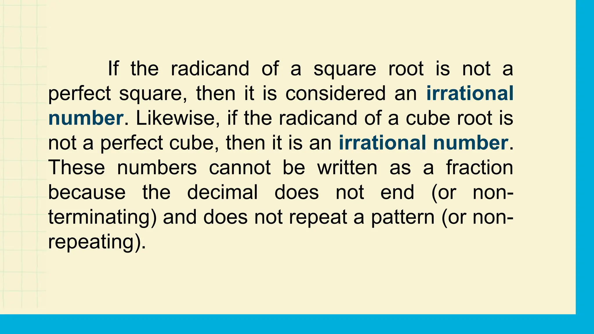 If the radicand of a square root is not a
perfect square, then it is considered an irrational
number. Likewise, if the radicand of a cube root is
not a perfect cube, then it is an irrational number.
These numbers cannot be written as a fraction
because the decimal does not end (or non-
terminating) and does not repeat a pattern (or non-
repeating).
 