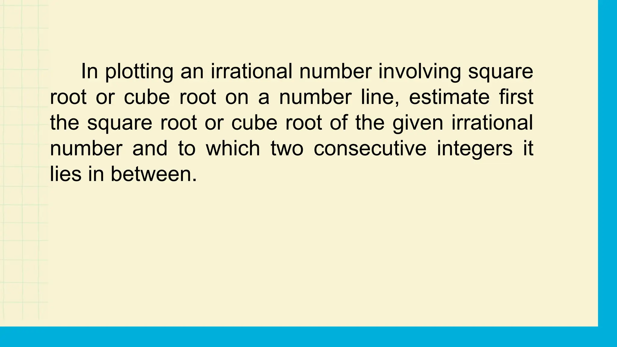 In plotting an irrational number involving square
root or cube root on a number line, estimate first
the square root or cube root of the given irrational
number and to which two consecutive integers it
lies in between.
 