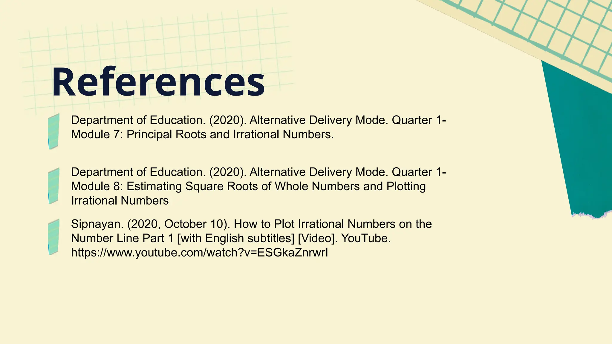 Department of Education. (2020). Alternative Delivery Mode. Quarter 1-
Module 7: Principal Roots and Irrational Numbers.
Department of Education. (2020). Alternative Delivery Mode. Quarter 1-
Module 8: Estimating Square Roots of Whole Numbers and Plotting
Irrational Numbers
Sipnayan. (2020, October 10). How to Plot Irrational Numbers on the
Number Line Part 1 [with English subtitles] [Video]. YouTube.
https://www.youtube.com/watch?v=ESGkaZnrwrI
References
 