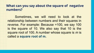 Sometimes, we will need to look at the
relationship between numbers and their squares in
reverse. For example: Because =100, we say 100
is the square of 10. We also say that 10 is the
square root of 100. A number whose square is m is
called a square root of m.
What can you say about the square of negative
numbers?
 