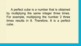 A perfect cube is a number that is obtained
by multiplying the same integer three times.
For example, multiplying the number 2 three
times results in 8. Therefore, 8 is a perfect
cube.
 
