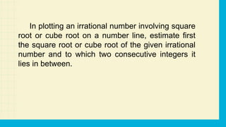 In plotting an irrational number involving square
root or cube root on a number line, estimate first
the square root or cube root of the given irrational
number and to which two consecutive integers it
lies in between.
 